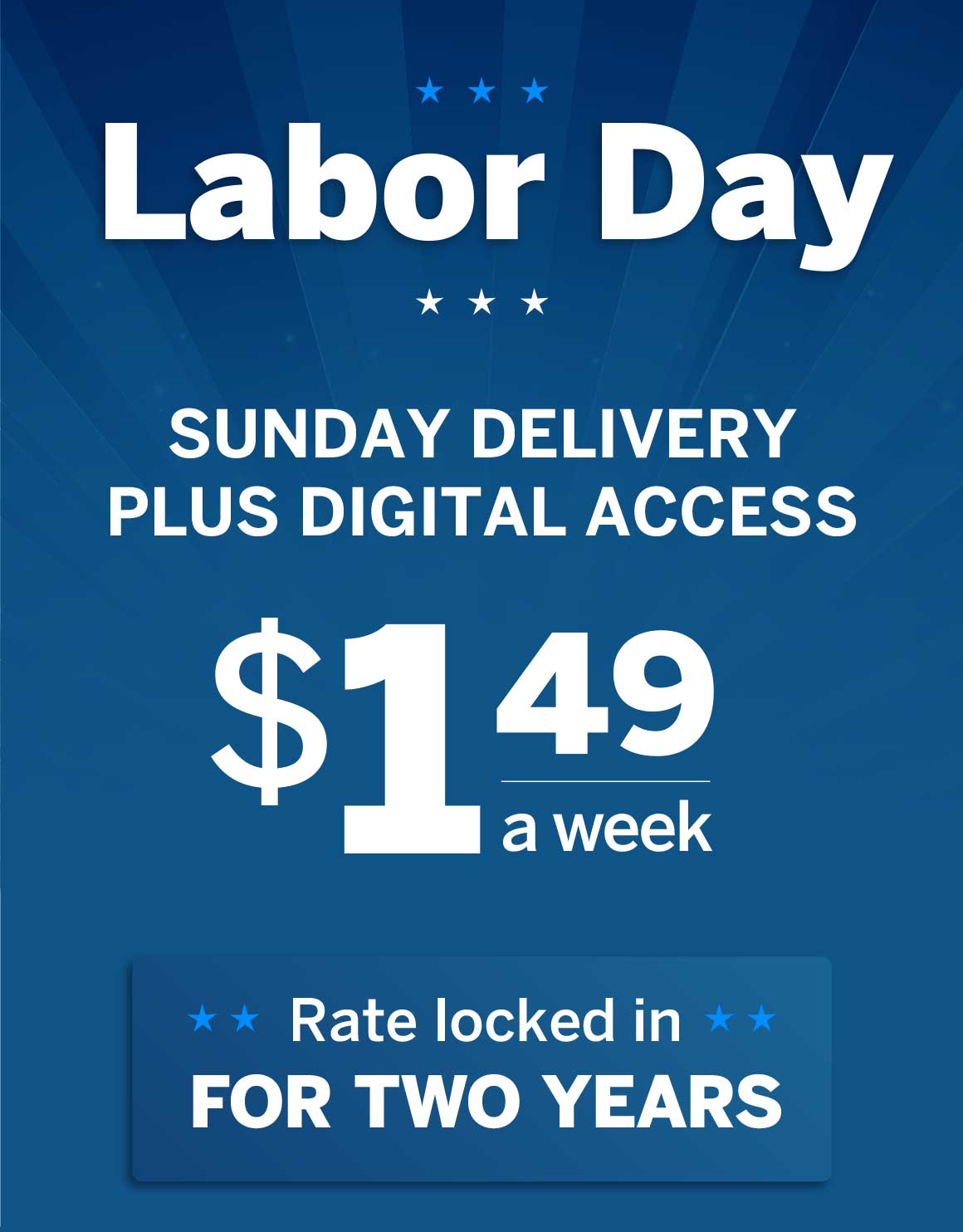 Labor Day! Sunday Delivery PLUS Digital Access for $1.49 a week! Rate locked in for TWO YEARS.